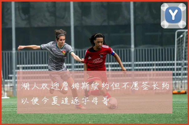 湖人欢迎詹姆斯续约但不愿签长约以便今夏追逐字母哥