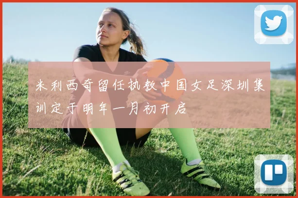 米利西奇留任执教中国女足深圳集训定于明年一月初开启