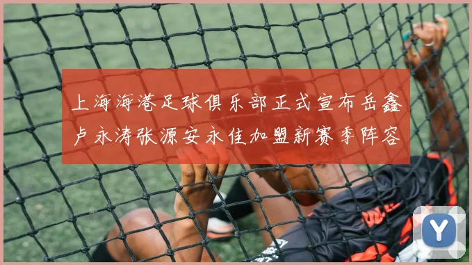 上海海港足球俱乐部正式宣布岳鑫卢永涛张源安永佳加盟新赛季阵容更新