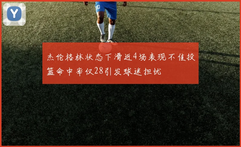 杰伦格林状态下滑近4场表现不佳投篮命中率仅28引发球迷担忧