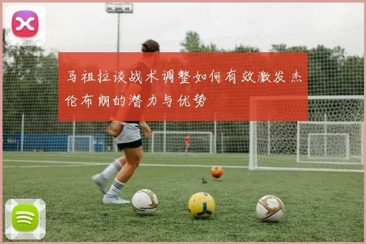 马祖拉谈战术调整如何有效激发杰伦布朗的潜力与优势