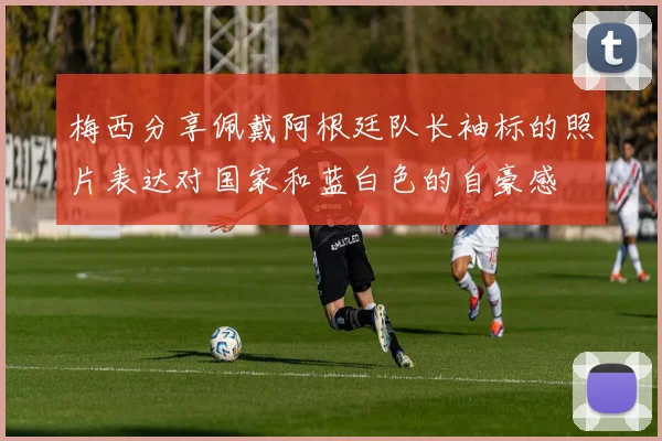 梅西分享佩戴阿根廷队长袖标的照片表达对国家和蓝白色的自豪感