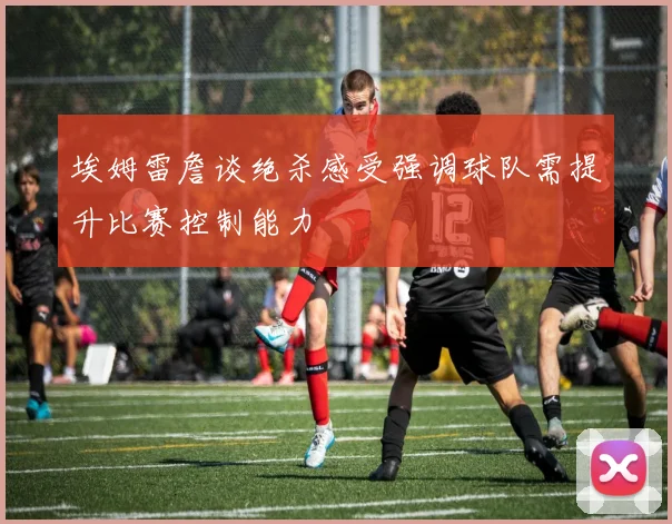 埃姆雷詹谈绝杀感受强调球队需提升比赛控制能力