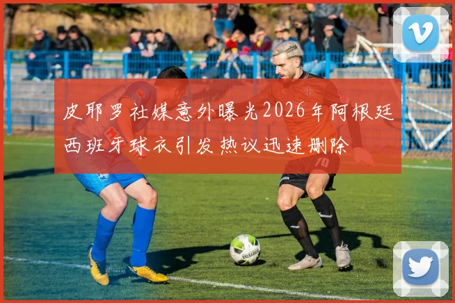 皮耶罗社媒意外曝光2026年阿根廷西班牙球衣引发热议迅速删除