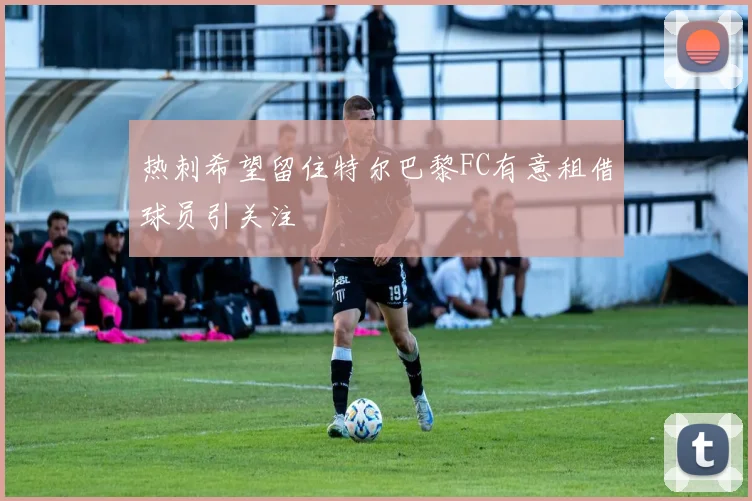 热刺希望留住特尔巴黎FC有意租借球员引关注