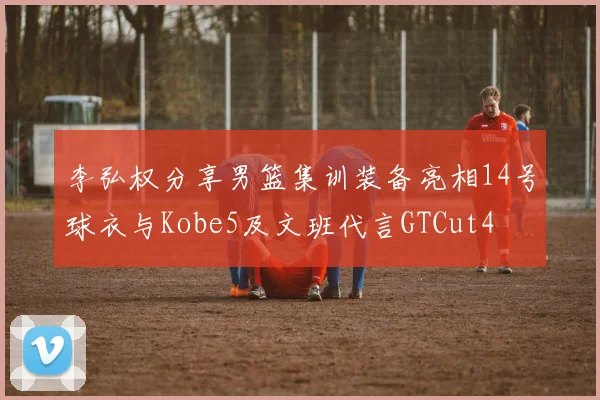 李弘权分享男篮集训装备亮相14号球衣与Kobe5及文班代言GTCut4