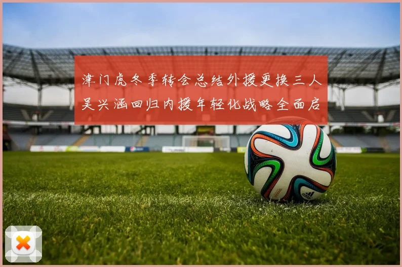 津门虎冬季转会总结外援更换三人吴兴涵回归内援年轻化战略全面启动