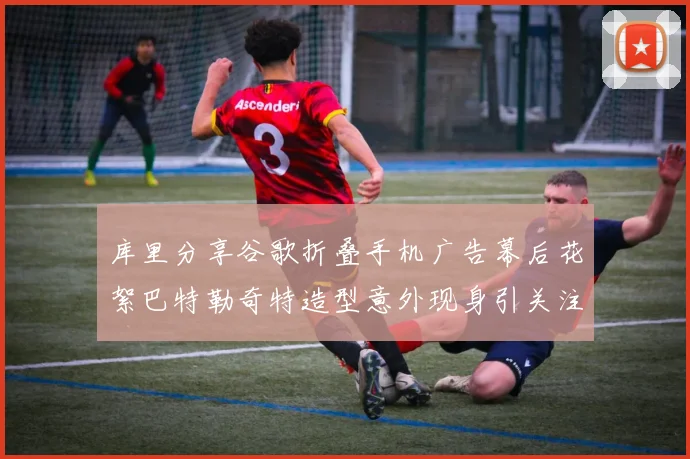 库里分享谷歌折叠手机广告幕后花絮巴特勒奇特造型意外现身引关注