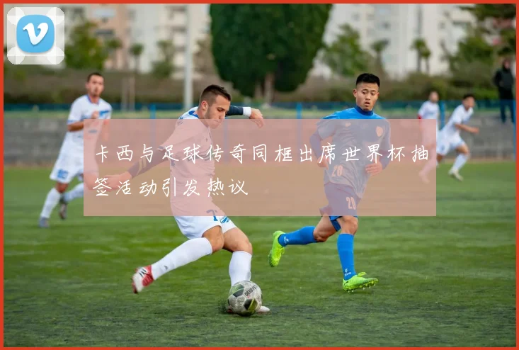 卡西与足球传奇同框出席世界杯抽签活动引发热议