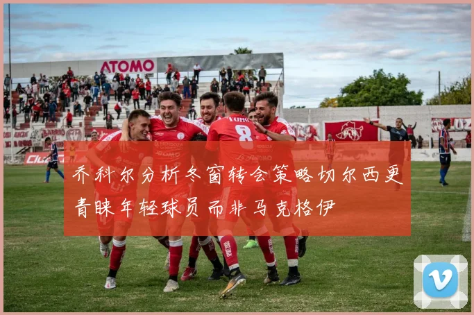 乔科尔分析冬窗转会策略切尔西更青睐年轻球员而非马克格伊