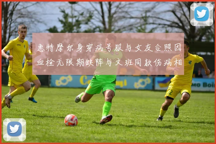 惠特摩尔身穿病号服与女友合照因血栓无限期缺阵与文班同款伤病相似