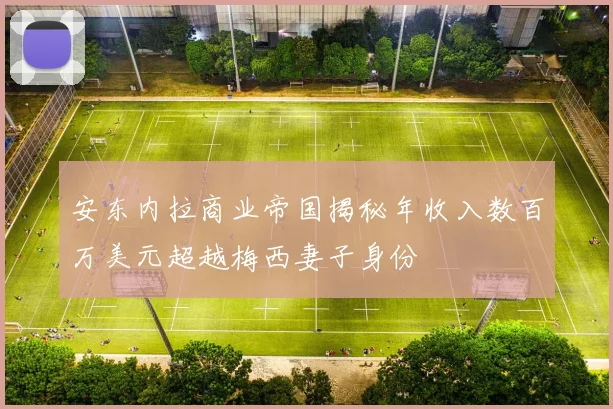 安东内拉商业帝国揭秘年收入数百万美元超越梅西妻子身份