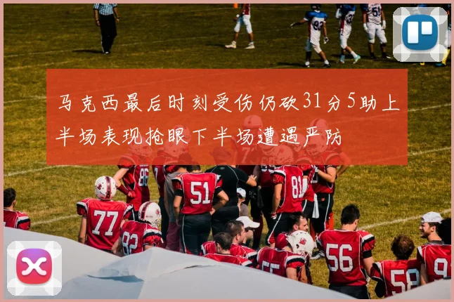 马克西最后时刻受伤仍砍31分5助上半场表现抢眼下半场遭遇严防