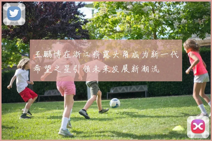 王鹏博在浙江崭露头角成为新一代希望之星引领未来发展新潮流