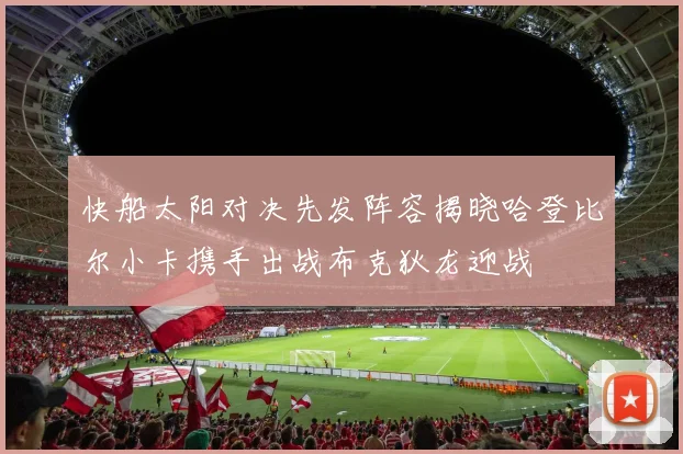 快船太阳对决先发阵容揭晓哈登比尔小卡携手出战布克狄龙迎战