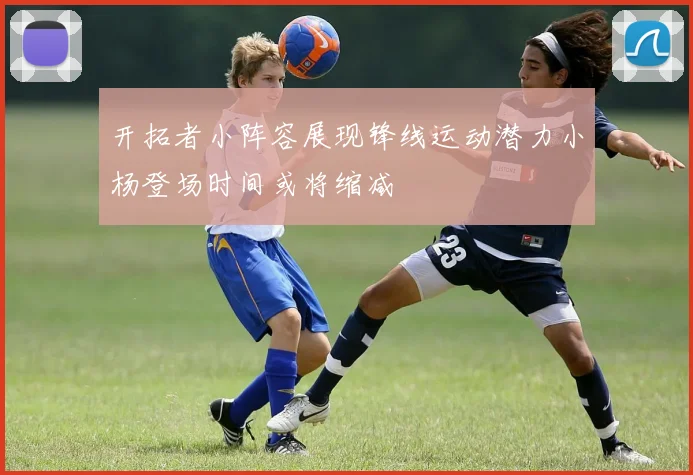开拓者小阵容展现锋线运动潜力小杨登场时间或将缩减